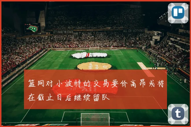 篮网对小波特的交易要价高昂或将在截止日后继续留队