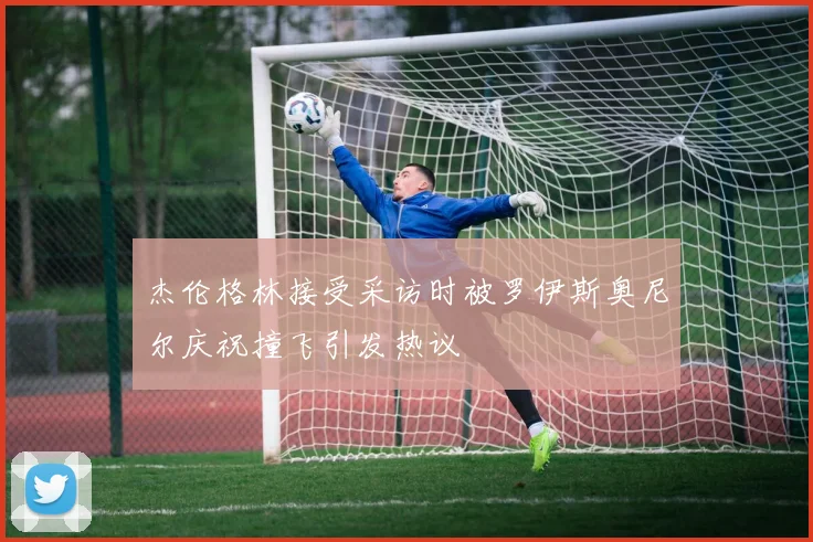 杰伦格林接受采访时被罗伊斯奥尼尔庆祝撞飞引发热议