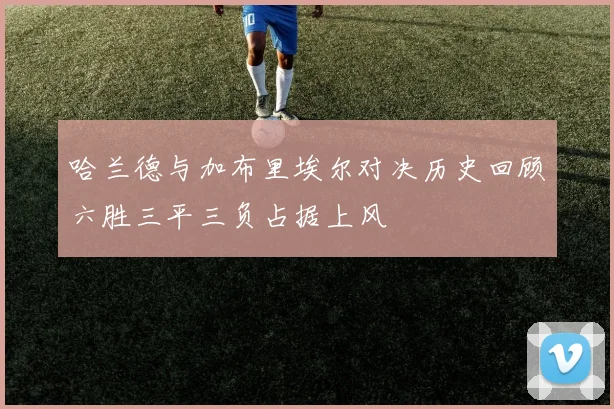 哈兰德与加布里埃尔对决历史回顾六胜三平三负占据上风