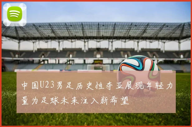 中国U23男足历史性夺亚展现年轻力量为足球未来注入新希望