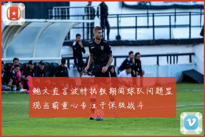 鲍文直言波特执教期间球队问题显现当前重心专注于保级战斗