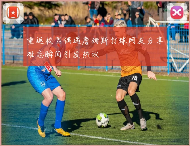 重返校园偶遇詹姆斯打球网友分享难忘瞬间引发热议