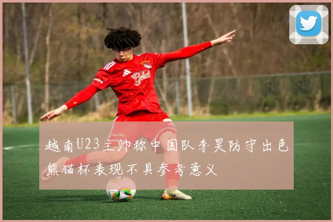越南U23主帅称中国队李昊防守出色熊猫杯表现不具参考意义