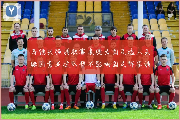 马德兴强调联赛表现为国足选人关键因素亚运队暂不影响国足阵容调整