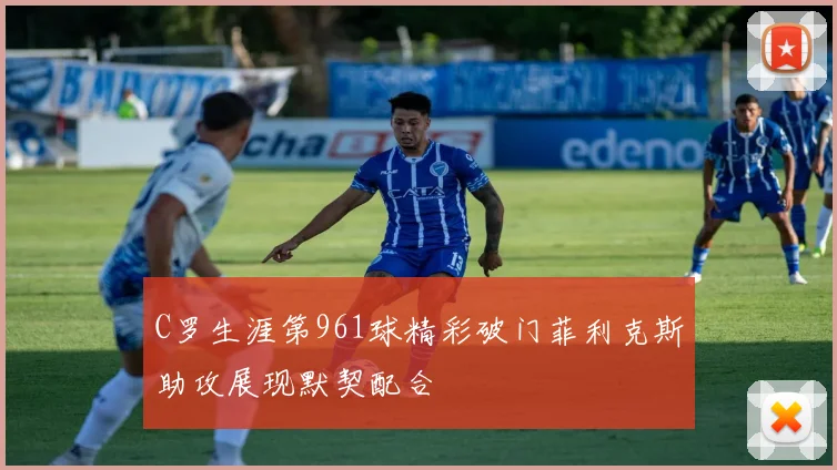 C罗生涯第961球精彩破门菲利克斯助攻展现默契配合
