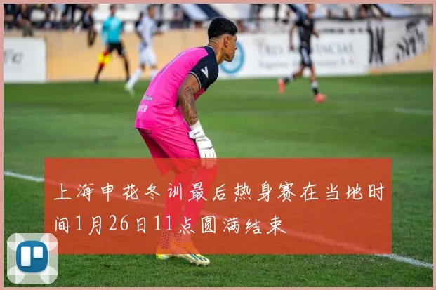 上海申花冬训最后热身赛在当地时间1月26日11点圆满结束