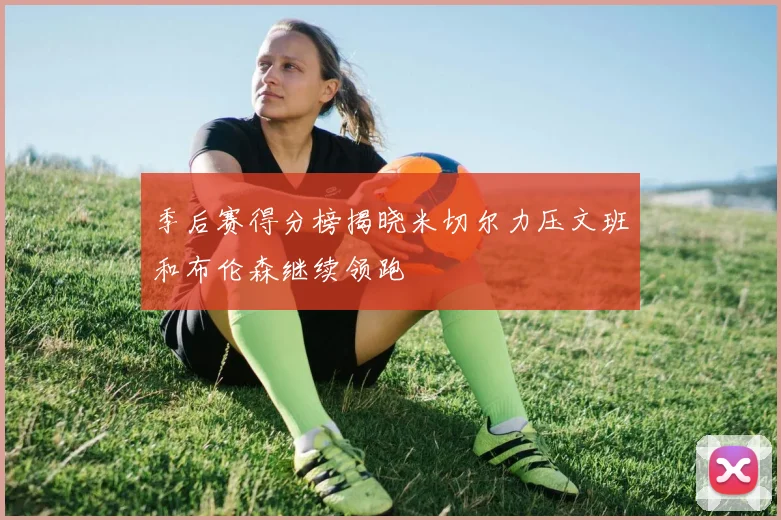 季后赛得分榜揭晓米切尔力压文班和布伦森继续领跑