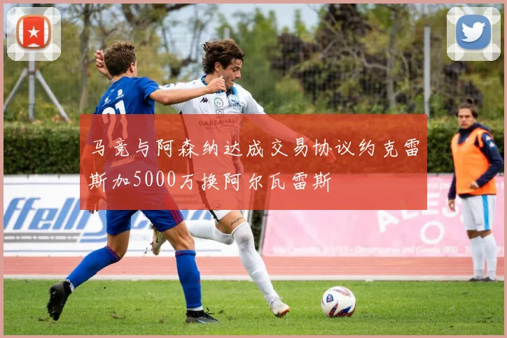 马竞与阿森纳达成交易协议约克雷斯加5000万换阿尔瓦雷斯
