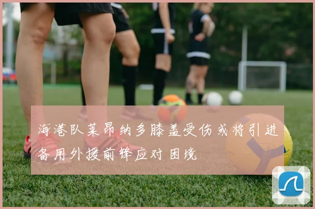 海港队莱昂纳多膝盖受伤或将引进备用外援前锋应对困境