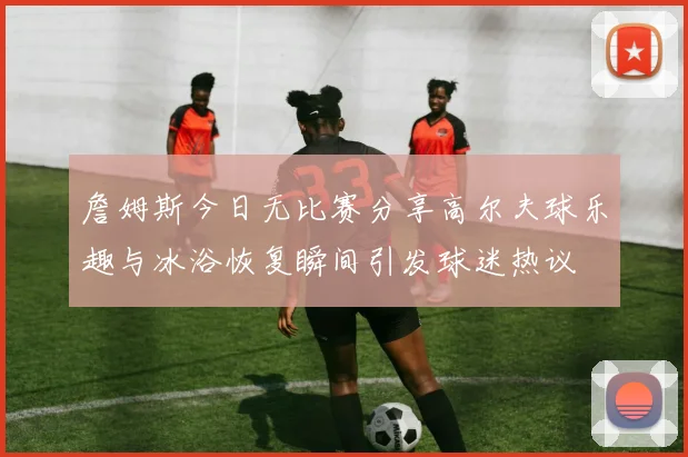 詹姆斯今日无比赛分享高尔夫球乐趣与冰浴恢复瞬间引发球迷热议