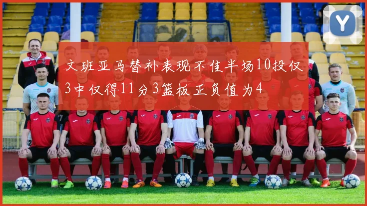 文班亚马替补表现不佳半场10投仅3中仅得11分3篮板正负值为4