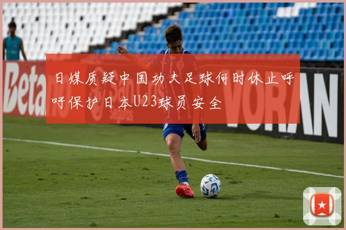 日媒质疑中国功夫足球何时休止呼吁保护日本U23球员安全