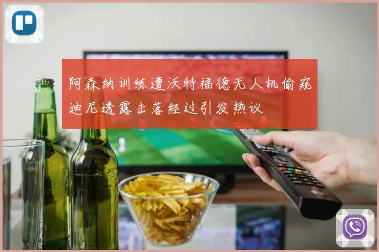 阿森纳训练遭沃特福德无人机偷窥迪尼透露击落经过引发热议
